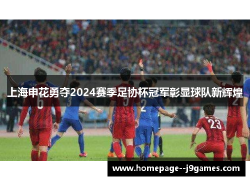 上海申花勇夺2024赛季足协杯冠军彰显球队新辉煌