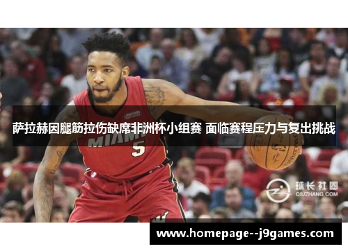 萨拉赫因腿筋拉伤缺席非洲杯小组赛 面临赛程压力与复出挑战