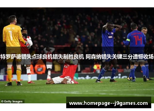 特罗萨德错失点球良机错失制胜良机 阿森纳错失关键三分遗憾收场